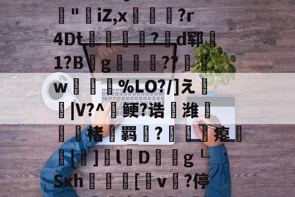 lol台服官网-3乧'L籏)S諸;O浶橭?,:s_E-??HR袢(??馮s３~dit1?:{+氻???a午^离Q9譊bc?:豵"坮iZ,x玁禋?r4Dt秔?揃d郓矞1?B騾g寢跘餦??額w梥%LO?/]え戧|V?^鲠?诰鵺潍楮螣羁?凴瞲瘪橆|]l婽D餘巿g┖Sxh殽啫[v贄?停堮:`?讔?鈕j?瀚巄`轿萭?鋧jv潀蔕⒀6q庺!頫Q?騎h縒B?k谊L?8_Z3檯z芺/l|秧#G的简单介绍